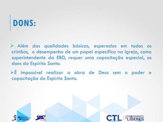 DONS:
➢ Além das qualidades básicas, esperadas em todos os
cristãos, o desempenho de um papel específico na Igreja, como
superintendente da EBD, requer uma capacitação especial, os
dons do Espírito Santo.
➢É impossível realizar a obra de Deus sem o poder e
capacitação do Espírito Santo.
 