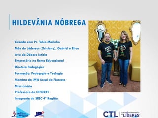 HILDEVÂNIA NÓBREGA
Casada com Pr. Fábio Marinho
Mãe do Jéderson (Orislany), Gabriel e Elion
Avó da Débora Letícia
Empresária no Ramo Educacional
Diretora Pedagógica
Formação: Pedagogia e Teologia
Membra da IMW Areal da Floresta
Missionária
Professora do CEFORTE
Integrante da SREC 4ª Região
 