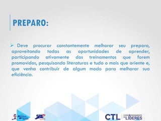 PREPARO:
➢ Deve procurar constantemente melhorar seu preparo,
aproveitando todas as oportunidades de aprender,
participando ativamente dos treinamentos que forem
promovidos, pesquisando literaturas e tudo o mais que oriente e,
que venha contribuir de algum modo para melhorar sua
eficiência.
 