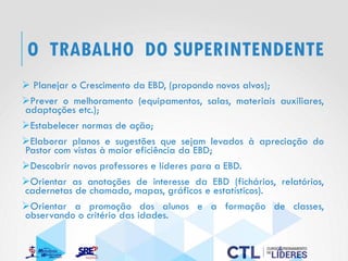 O TRABALHO DO SUPERINTENDENTE
➢ Planejar o Crescimento da EBD, (propondo novos alvos);
➢Prever o melhoramento (equipamentos, salas, materiais auxiliares,
adaptações etc.);
➢Estabelecer normas de ação;
➢Elaborar planos e sugestões que sejam levados à apreciação do
Pastor com vistas à maior eficiência da EBD;
➢Descobrir novos professores e líderes para a EBD.
➢Orientar as anotações de interesse da EBD (fichários, relatórios,
cadernetas de chamada, mapas, gráficos e estatísticos).
➢Orientar a promoção dos alunos e a formação de classes,
observando o critério das idades.
 