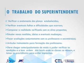O TRABALHO DO SUPERINTENDENTE
➢ Verificar o andamento dos planos estabelecidos;
➢Verificar eventuais falhas e dificuldades que ocorram;
➢Comparar a realidade verificada com os alvos propostos;
➢Estudar novas medidas, ideias e eventuais mudanças;
➢Fazer avaliações conjuntamente com os professores e secretário(a);
➢Articular treinamento para formação dos professores.
➢Deve chegar antecipadamente de modo a poder verificar as
condições e a boa ordem dos locais onde as classes se reúnem, e
tomar as providências para evitar improvisos.
 