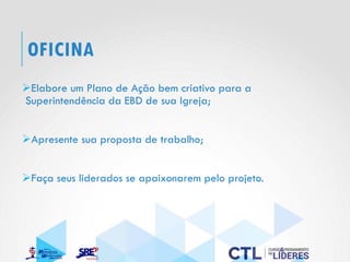 OFICINA
➢Elabore um Plano de Ação bem criativo para a
Superintendência da EBD de sua Igreja;
➢Apresente sua proposta de trabalho;
➢Faça seus liderados se apaixonarem pelo projeto.
 