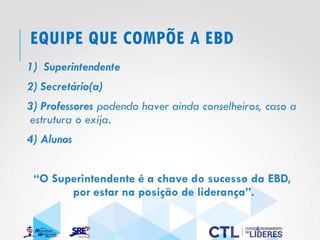 EQUIPE QUE COMPÕE A EBD
1) Superintendente
2) Secretário(a)
3) Professores podendo haver ainda conselheiros, caso a
estrutura o exija.
4) Alunos
“O Superintendente é a chave do sucesso da EBD,
por estar na posição de liderança”.
 
