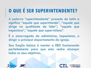 O QUE É SER SUPERINTENDENTE?
A palavra “superintendente” procede do latim e
significa “aquele que superintende”, “aquele que
dirige na qualidade de líder”; “aquele que
inspeciona”, “aquele que supervisiona”.
É o encarregado de administrar, inspecionar, e
dirigir o principal departamento da igreja.
Sua função básica é manter a EBD funcionando
perfeitamente para que esta venha alcançar
todos os seus objetivos.
 