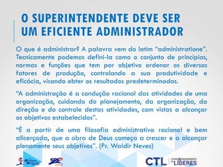O SUPERINTENDENTE DEVE SER
UM EFICIENTE ADMINISTRADOR
O que é administrar? A palavra vem do latim “administratione”.
Tecnicamente podemos defini-la como o conjunto de princípios,
normas e funções que tem por objetivo ordenar os diversos
fatores de produção, controlando a sua produtividade e
eficácia, visando obter os resultados predeterminados.
“A administração é a condução racional das atividades de uma
organização, cuidando do planejamento, da organização, da
direção e do controle destas atividades, com vistas a alcançar
os objetivos estabelecidos”.
“É a partir de uma filosofia administrativa racional e bem
alicerçada, que a obra de Deus começa a crescer e a alcançar
plenamente seus objetivos”. (Pr. Waldir Neves)
 
