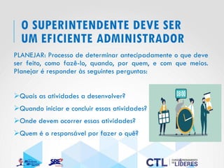 O SUPERINTENDENTE DEVE SER
UM EFICIENTE ADMINISTRADOR
PLANEJAR: Processo de determinar antecipadamente o que deve
ser feito, como fazê-lo, quando, por quem, e com que meios.
Planejar é responder às seguintes perguntas:
➢Quais as atividades a desenvolver?
➢Quando iniciar e concluir essas atividades?
➢Onde devem ocorrer essas atividades?
➢Quem é o responsável por fazer o quê?
 