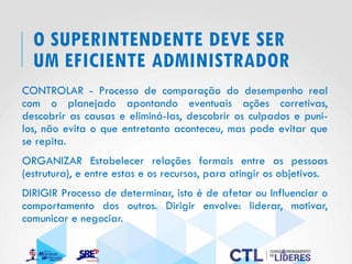 O SUPERINTENDENTE DEVE SER
UM EFICIENTE ADMINISTRADOR
CONTROLAR - Processo de comparação do desempenho real
com o planejado apontando eventuais ações corretivas,
descobrir as causas e eliminá-las, descobrir os culpados e puni-
los, não evita o que entretanto aconteceu, mas pode evitar que
se repita.
ORGANIZAR Estabelecer relações formais entre as pessoas
(estrutura), e entre estas e os recursos, para atingir os objetivos.
DIRIGIR Processo de determinar, isto é de afetar ou Influenciar o
comportamento dos outros. Dirigir envolve: liderar, motivar,
comunicar e negociar.
 