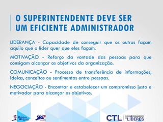 O SUPERINTENDENTE DEVE SER
UM EFICIENTE ADMINISTRADOR
LIDERANÇA - Capacidade de conseguir que os outros façam
aquilo que o líder quer que eles façam.
MOTIVAÇÃO - Reforço da vontade das pessoas para que
consigam alcançar os objetivos da organização.
COMUNICAÇÃO - Processo de transferência de informações,
ideias, conceitos ou sentimentos entre pessoas.
NEGOCIAÇÃO - Encontrar e estabelecer um compromisso justo e
motivador para alcançar os objetivos.
 
