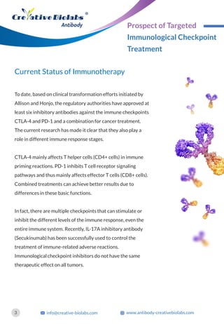 Current Status of Immunotherapy
To date, based on clinical transformation efforts initiated by
Allison and Honjo, the regulatory authorities have approved at
least six inhibitory antibodies against the immune checkpoints
CTLA-4 and PD-1 and a combination for cancer treatment.
The current research has made it clear that they also play a
role in different immune response stages.
CTLA-4 mainly affects T helper cells (CD4+ cells) in immune
priming reactions. PD-1 inhibits T cell receptor signaling
pathways and thus mainly affects effector T cells (CD8+ cells).
Combined treatments can achieve better results due to
differences in these basic functions.
In fact, there are multiple checkpoints that can stimulate or
inhibit the different levels of the immune response, even the
entire immune system. Recently, IL-17A inhibitory antibody
(Secukinumab) has been successfully used to control the
treatment of immune-related adverse reactions.
Immunological checkpoint inhibitors do not have the same
therapeutic effect on all tumors.
3 info@creative-biolabs.com www.antibody-creativebiolabs.com
Prospect of Targeted
Immunological Checkpoint
Treatment
 
