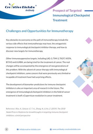 Challenges and Opportunities for Immunotherapy
Key obstacles to overcome on the path of immunotherapy include the
serious side effects that immunotherapy may have, the antagonistic
response to immunological checkpoint inhibitor therapy, and how to
discover new targets for immunotherapy.
Other immunosuppressive targets, including LAG-3, TIM-3, TIGIT, VISTA,
B7/H3 and LILRB4, are being tried for the treatment of cancer. The real
changes will be accompanied by the emergence of new generations of
this problem. With the advent of cancer therapy with immunological
checkpoint inhibitors, some cancers that were previously very limited or
incapable of treatment have had surprising effects.
The development of biomarker predictions for immune checkpoint
inhibitors is also an important area of research in the future. The
emergence of immunological checkpoint inhibitors in the field of cancer
treatment is itself a Copernican revolution in cancer treatment.
Reference: Rios, A., Salazar, G. T. A., Zhang, N., & An, Z. (2019). The 2018
Nobel Prize in Medicine for breakthroughs in targeting immune checkpoint
inhibitors: a brief perspective
.
4 info@creative-biolabs.com www.antibody-creativebiolabs.com
Prospect of Targeted
Immunological Checkpoint
Treatment
 