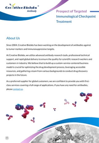 Since 2004, Creative Biolabs has been working on the development of antibodies against
to tumor markers and immunosuppressive targets.
At Creative Biolabs, we utilize advanced antibody research tools, professional technical
support, and rapid global delivery to ensure the quality for scientific research workers and
customers in industry. We believe that to build up a custom-service-centered business
model is crucial for optimizing the drug development process, leveraging accessible
resources, and gathering a team from various backgrounds to conduct drug discovery
projects in the future.
As a preferred supplier for global customers, we are confident to provide you with first-
class services covering a full range of applications. If you have any need for antibodies,
please contact us.
About Us
9
Prospect of Targeted
Immunological Checkpoint
Treatment
 