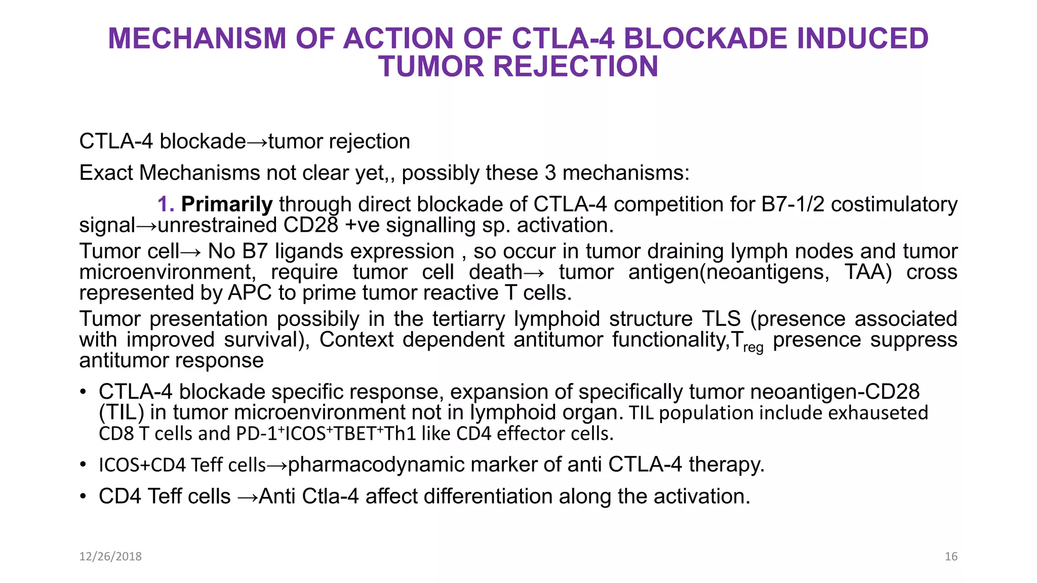 MECHANISM OF ACTION OF CTLA-4 BLOCKADE INDUCED
TUMOR REJECTION
CTLA-4 blockade→tumor rejection
Exact Mechanisms not clear yet,, possibly these 3 mechanisms:
1. Primarily through direct blockade of CTLA-4 competition for B7-1/2 costimulatory
signal→unrestrained CD28 +ve signalling sp. activation.
Tumor cell→ No B7 ligands expression , so occur in tumor draining lymph nodes and tumor
microenvironment, require tumor cell death→ tumor antigen(neoantigens, TAA) cross
represented by APC to prime tumor reactive T cells.
Tumor presentation possibily in the tertiarry lymphoid structure TLS (presence associated
with improved survival), Context dependent antitumor functionality,Treg presence suppress
antitumor response
• CTLA-4 blockade specific response, expansion of specifically tumor neoantigen-CD28
(TIL) in tumor microenvironment not in lymphoid organ. TIL population include exhauseted
CD8 T cells and PD-1+ICOS+TBET+Th1 like CD4 effector cells.
• ICOS+CD4 Teff cells→pharmacodynamic marker of anti CTLA-4 therapy.
• CD4 Teff cells →Anti Ctla-4 affect differentiation along the activation.
12/26/2018 16
 