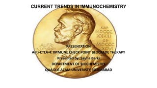 CURRENT TRENDS IN IMMUNOCHEMISTRY
PRESENTATION
Anti-CTLA-4: IMMUNE CHECK POINT BLOCKADE THERAPY
Presented by: Saima Barki
DEPARTMENT OF BIOCHEMISTRY
QUAID-E-AZAM UNIVERISTY, ISLAMABAD
 