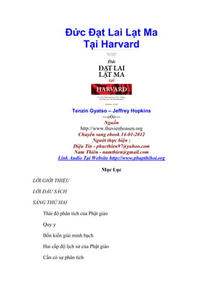 Đức Đạt Lai Lạt Ma
Tại Harvard
Tenzin Gyatso – Jeffrey Hopkins
---o0o---
Nguồn
http://www.thuvienhoasen.org
Chuyển sang ebook 14-01-2012
Người thực hiện :
Diệu Tín - phucthien97@yahoo.com
Nam Thiên - namthien@gmail.com
Link Audio Tại Website http://www.phapthihoi.org
Mục Lục
LỜI GIỚI THIỆU
LỜI ĐẦU SÁCH
SÁNG THỨ HAI
Thái độ phân tích của Phật giáo
Quy y
Bốn kiến giải minh bạch
Hai cấp độ lịch sử của Phật giáo
Cần có sự phân tích
 