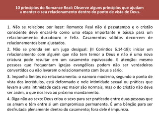 1.	 Não	 se	 relacione	 por	 lazer:	 Romance	 Real	 não	 é	 passatempo	 e	 o	 cristão	
consciente	 deve	 encará-lo	 como	 uma	 etapa	 importante	 e	 básica	 para	 um	
relacionamento	 duradouro	 e	 feliz.	 Casamentos	 sólidos	 decorrem	 de	
relacionamentos	bem	ajustados.	
2.	 Não	 se	 prenda	 em	 um	 jugo	 desigual:	 (II	 CorínVos	 6.14-18):	 iniciar	 um	
relacionamento	 com	 alguém	 que	 não	 tem	 temor	 a	 Deus	 e	 não	 é	 uma	 nova	
criatura	 pode	 resultar	 em	 um	 casamento	 equivocado.	 E	 atenção:	 mesmo	
pessoas	 que	 frequentam	 igrejas	 evangélicas	 podem	 não	 ser	 verdadeiros	
converVdos	ou	não	levarem	o	relacionamento	com	Deus	a	sério.	
3.	Imponha	limites	no	relacionamento:	o	namoro	moderno,	segundo	o	ponto	de	
vista	dos	incrédulos,	está	deformado	e	nele	inVmidade	sexual	ou	práVcas	que	
levam	a	uma	inVmidade	cada	vez	maior	são	normais,	mas	o	do	cristão	não	deve	
ser	assim,	o	que	nos	leva	ao	próximo	mandamento.	
4.	Diga	não	ao	sexo:	Deus	criou	o	sexo	para	ser	praVcado	entre	duas	pessoas	que	
se	amam	e	têm	entre	si	um	compromisso	permanente.	É	uma	bênção	para	ser	
desfrutada	plenamente	dentro	do	casamento;	fora	dele	é	impureza.	
	
10	princípios	do	Romance	Real:	Observe	alguns	princípios	que	ajudam	
	a	manter	o	seu	relacionamento	dentro	do	ponto	de	vista	de	Deus.	
	
 