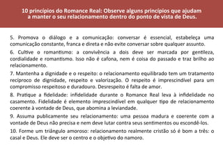 5.	 Promova	 o	 diálogo	 e	 a	 comunicação:	 conversar	 é	 essencial,	 estabeleça	 uma	
comunicação	constante,	franca	e	direta	e	não	evite	conversar	sobre	qualquer	assunto.	
6.	 CulVve	 o	 romanVsmo:	 a	 convivência	 a	 dois	 deve	 ser	 marcada	 por	 genVleza,	
cordialidade	e	romanVsmo.	Isso	não	é	cafona,	nem	é	coisa	do	passado	e	traz	brilho	ao	
relacionamento.	
7.	Mantenha	a	dignidade	e	o	respeito:	o	relacionamento	equilibrado	tem	um	tratamento	
recíproco	 de	 dignidade,	 respeito	 e	 valorização.	 O	 respeito	 é	 imprescindível	 para	 um	
compromisso	respeitoso	e	duradouro.	Desrespeito	é	falta	de	amor.	
8.	 PraVque	 a	 ﬁdelidade:	 inﬁdelidade	 durante	 o	 Romance	 Real	 leva	 à	 inﬁdelidade	 no	
casamento.	Fidelidade	é	elemento	imprescindível	em	qualquer	Vpo	de	relacionamento	
coerente	à	vontade	de	Deus,	que	abomina	a	leviandade.	
9.	 Assuma	 publicamente	 seu	 relacionamento:	 uma	 pessoa	 madura	 e	 coerente	 com	 a	
vontade	de	Deus	não	precisa	e	nem	deve	lutar	contra	seus	senVmentos	ou	escondê-los.	
10.	Forme	um	triângulo	amoroso:	relacionamento	realmente	cristão	só	é	bom	a	três:	o	
casal	e	Deus.	Ele	deve	ser	o	centro	e	o	objeVvo	do	namoro.	
	
10	princípios	do	Romance	Real:	Observe	alguns	princípios	que	ajudam	
	a	manter	o	seu	relacionamento	dentro	do	ponto	de	vista	de	Deus.	
	
 