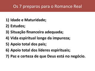 1)  Idade	e	Maturidade;	
2)  Estudos;	
3)  Situação	ﬁnanceira	adequada;	
4)  Vida	espiritual	longe	da	impureza;	
5)  Apoio	total	dos	pais;	
6)  Apoio	total	dos	líderes	espirituais;	
7)  Paz	e	certeza	de	que	Deus	está	no	negócio.	
Os	7	preparos	para	o	Romance	Real	
 