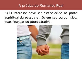 1)	 O	 interesse	 deve	 ser	 estabelecido	 na	 parte	
espiritual	da	pessoa	e	não	em	seu	corpo	ksico,	
suas	ﬁnanças	ou	outro	atraVvo.		
A	práVca	do	Romance	Real	
 