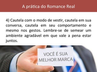 4)	Cautela	com	o	modo	de	vesVr,	cautela	em	sua	
conversa,	 cautela	 em	 seu	 comportamento	 e	
mesmo	 nos	 gestos.	 Lembre-se	 de	 semear	 um	
ambiente	 agradável	 em	 que	 vale	 a	 pena	 estar	
juntos.	
A	práVca	do	Romance	Real	
 
