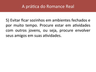 5)	Evitar	ﬁcar	sozinhos	em	ambientes	fechados	e	
por	 muito	 tempo.	 Procure	 estar	 em	 aVvidades	
com	 outros	 jovens,	 ou	 seja,	 procure	 envolver	
seus	amigos	em	suas	aVvidades.	
	
A	práVca	do	Romance	Real	
 