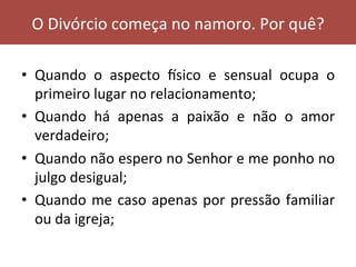 •  Quando	 o	 aspecto	 ksico	 e	 sensual	 ocupa	 o	
primeiro	lugar	no	relacionamento;	
•  Quando	 há	 apenas	 a	 paixão	 e	 não	 o	 amor	
verdadeiro;	
•  Quando	não	espero	no	Senhor	e	me	ponho	no	
julgo	desigual;	
•  Quando	me	caso	apenas	por	pressão	familiar	
ou	da	igreja;	
O	Divórcio	começa	no	namoro.	Por	quê?	
 