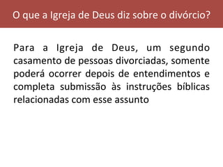 Para	 a	 Igreja	 de	 Deus,	 um	 segundo	
casamento	de	pessoas	divorciadas,	somente	
poderá	ocorrer	depois	de	entendimentos	e	
completa	 submissão	 às	 instruções	 bíblicas	
relacionadas	com	esse	assunto		
O	que	a	Igreja	de	Deus	diz	sobre	o	divórcio?	
 