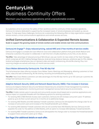 As customers strive to prioritize the safety of their workforce and the continuity of their business operations,
CenturyLink remains dedicated to supporting the increased needs of remote employees and scaled-up, secure
access. To help ease these challenges, CenturyLink is extending the following offers to help organizations support
remote workers, critical communications applications and remote access services:
Unified Communications & Collaboration & Expanded Remote Access
Scale to support the growing needs of remote workers and enable remote real-time communications
CenturyLink EngageTM
: Enjoy reduced pricing, waived NRC and 2 free months of service credits
CenturyLink Engage is a simple and cost-effective voice and collaboration platform that gives Small, Medium and
Enterprise customers the power to collaborate in real time from virtually anywhere, at any time, on any device.
The Offer: Take advantage of reduced pricing of $23.50 per user, per month, for new orders of the Team Package,
which comprises all (50+) Calling Package features, local and long-distance features, softphone app for PCs, tablets,
Android and Apple smartphones, plus on-demand video and audio conferencing, IM and file sharing. Plus, non-
recurring charges are waived, and enjoy a 2-month service credit.
Cisco Webex delivered by CenturyLink: Free 90-day trial
This full enterprise-class offering includes Cisco Webex Teams, Meetings and Messaging, allowing customers to host
audio, video and web conferencing, IM, file sharing, recording and whiteboarding sessions.
The offer: New Cisco Webex customers can take advantage of a free 90-day trial for up to 100 users per customer. No
charge from CenturyLink or Cisco.
Adaptive Network Security (ANS) and Network Based Security (NBS): Free increase in licenses
CenturyLink Adaptive Network Security and Network Based Security streamline threat management by enabling
consistent policy deployment, monitoring and event management across hybrid security environments.
The Offer: Enable remote users to securely and concurrently access cloud-based and on-premise applications and
reduce impact on corporate firewalls with the following options for existing customers:
•  For existing ANS & NBS Remote Access User customers, CenturyLink will increase concurrent users’ IP address
pools by up to 3x their current amount for 3 months at no additional charge.
•  For existing ANS Mobility and ANS Gateway Firewall customers, CenturyLink will expedite the change order for an
increase of concurrent users and increase of the firewall bandwidth up to 3Gbps.
•  For existing ANS Gateway Firewall customers who do not currently have ANS Mobility Service, CenturyLink will
expedite the order for the addition of ANS Mobility, with an option to increase ANS Gateway Firewall bandwidth.
•  For existing NBS Firewall customers, CenturyLink will expedite the change order to increase the firewall bandwidth
to support more concurrent users up to 1Gbps.
CenturyLink
Business Continuity Offers
Maintain your business operations amid unpredictable events
See Page 2 for additional details on each offer.
 