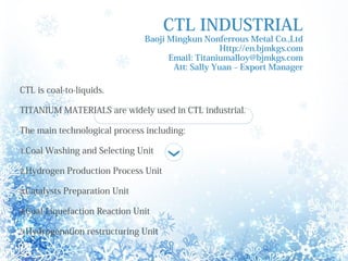 CTL INDUSTRIAL
Baoji Mingkun Nonferrous Metal Co.,Ltd
Http://en.bjmkgs.com
Email: Titaniumalloy@bjmkgs.com
Att: Sally Yuan C Export Manager
CTL is coal-to-liquids.
TITANIUM MATERIALS are widely used in CTL industrial.
The main technological process including:
1.Coal Washing and Selecting Unit
2.Hydrogen Production Process Unit
3.Catalysts Preparation Unit
4.Coal Liquefaction Reaction Unit
5.Hydrogenation restructuring Unit
 