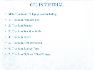 CTL INDUSTRIAL
Main Titanium CTL Equipment Including:
1. Titanium Fluidized Bed
2. Titanium Reactor
3. Titanium Reaction Kettle
4. Titanium Tower
5. Titanium Heat Exchanger
6. Titanium Storage Tank
7. Titanium Piplines / Pipe Fittings
 