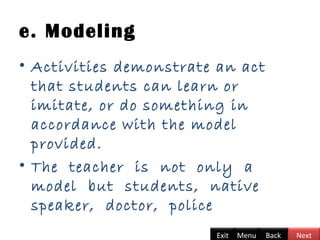 e. Modeling
• Activities demonstrate an act
that students can learn or
imitate, or do something in
accordance with the model
provided.
• The teacher is not only a
model but students, native
speaker, doctor, police
BackExit Menu Next
 