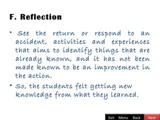 F. Reflection
•  See the return or respond to an
accident, activities and experiences
that aims to identify things that are
already known, and it has not been
made known to be an improvement in
the action.
• So, the students felt getting new
knowledge from what they learned.
BackExit Menu Next
 
