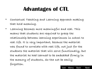 Advantages of CTL
• Contextual Teaching and Learning approach making
that hold meaning.
• Learning becomes more meaningful and real. This
means that students are required to grasp the
relationship between learning experiences in school to
real life. It is very important, because the material
was found to correlate with real life, not just for the
students the material that will serve functionally, but
the material he had learned to be embedded firmly in
the memory of students, So tha not be easily
forgotten.
Back NextExit Menu
 