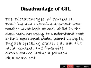 Disadvantage of CTL
The Disadvantages of Contextual
Teaching and Learning approach was
teacher must look at each child in the
classroom expressly to understand that
child’s emotional state, learning style,
English speaking skills, cultural and
racial context, and financial
circumstance.Elaine B Johnson
Ph.D.2002, 13)
Back NextExit Menu
 