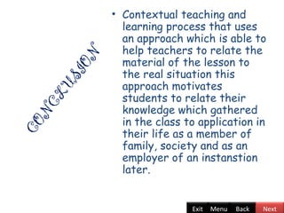CONCLUSION
• Contextual teaching and
learning process that uses
an approach which is able to
help teachers to relate the
material of the lesson to
the real situation this
approach motivates
students to relate their
knowledge which gathered
in the class to application in
their life as a member of
family, society and as an
employer of an instanstion
later.
Back NextExit Menu
 