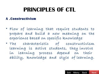 PRINCIPLES OF CTL
A .Constructivism
• Flow of learning that require students to
prepare and build a new meaning on the
experience based on specific knowledge
• The characteristic of constructivism
learning is active students, they involve
in learning process depend on their
ability, knowledge and style of learning.
Back NextExit Menu
 