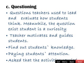 c. Questioning
• Questions teachers used to lead
and evaluate how students
think. Meanwhile, the question
exist student is a curiosity
• Teacher motivates and guides
students.
• Find out students` knowledge.
• Paying students` attention.
• Asked that the activities carriedBackExit Menu Next
 