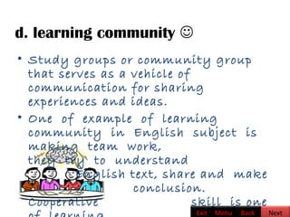d. learning community 
• Study groups or community group
that serves as a vehicle of
communication for sharing
experiences and ideas.   
• One of example of learning
community in English subject is
making team work,
they try to understand
English text, share and make
conclusion.
Cooperative skill is one
BackExit Menu Next
 