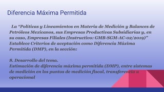 Diferencia Máxima Permitida
La “Políticas y Lineamientos en Materia de Medición y Balances de
Petróleos Mexicanos, sus Empresas Productivas Subsidiarias y, en
su caso, Empresas Filiales (Instructivo: GMB-SGM-AC-02/2019)”
Establece Criterios de aceptación como Diferencia Máxima
Permitida (DMP), en la sección:
8. Desarrollo del tema.
Estimación de diferencia máxima permitida (DMP), entre sistemas
de medición en los puntos de medición fiscal, transferencia u
operacional
 