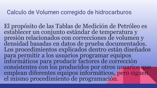 El propósito de las Tablas de Medición de Petróleo es
establecer un conjunto estándar de temperatura y
presión relacionados con correcciones de volumen y
densidad basadas en datos de prueba documentados.
Los procedimientos explicados dentro están diseñados
para permitir a los usuarios programar equipos
informáticos para producir factores de corrección
consistentes con los producidos por otros usuarios que
emplean diferentes equipos informáticos, pero siguen
el mismo procedimiento de programación.
Calculo de Volumen corregido de hidrocarburos
 