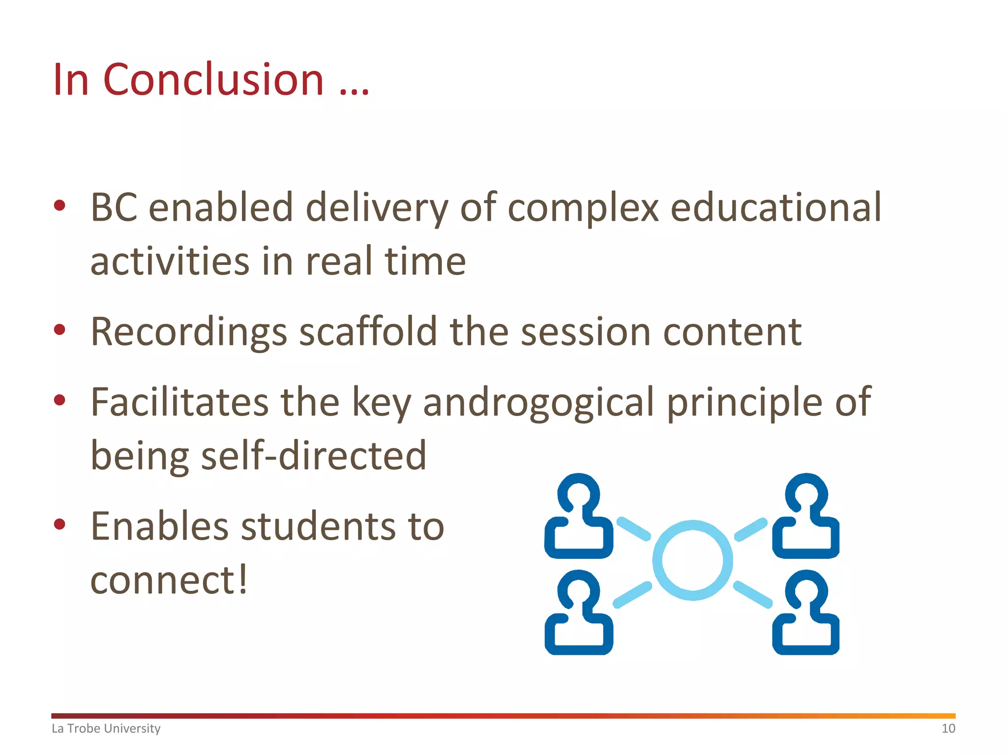 In Conclusion …
• BC enabled delivery of complex educational
activities in real time
• Recordings scaffold the session content
• Facilitates the key androgogical principle of
being self-directed
• Enables students to
connect!

La Trobe University

10

 