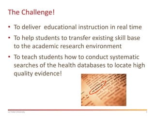 The Challenge!
• To deliver educational instruction in real time

• To help students to transfer existing skill base
to the academic research environment
• To teach students how to conduct systematic
searches of the health databases to locate high
quality evidence!

La Trobe University

3

 
