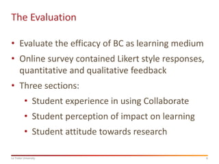 The Evaluation
• Evaluate the efficacy of BC as learning medium

• Online survey contained Likert style responses,
quantitative and qualitative feedback
• Three sections:
• Student experience in using Collaborate

• Student perception of impact on learning
• Student attitude towards research
La Trobe University

6

 