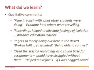 What did we learn?
• Qualitative comments:
• ‘Keep in touch with what other students were
doing’. ‘Evaluate how others were travelling’
• ‘Recordings helped to alleviate feelings of isolation
… distance education learner’

• ‘It gets so lonely being out here in the desert
[Broken Hill] … so isolated’. ‘Being able to connect’
• ‘Used the session recordings as a sound base for
assignments – would have struggled without
them’. ‘Helped me refocus …if I was bogged down’
La Trobe University

8

 