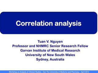Workshop on Analysis of Clinical Studies – Can Tho University of Medicine and Pharmacy – April 2012
Correlation analysis
Tuan V. Nguyen
Professor and NHMRC Senior Research Fellow
Garvan Institute of Medical Research
University of New South Wales
Sydney, Australia
 