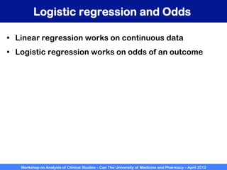 Workshop on Analysis of Clinical Studies – Can Tho University of Medicine and Pharmacy – April 2012
Logistic regression and Odds
•  Linear regression works on continuous data
•  Logistic regression works on odds of an outcome
 