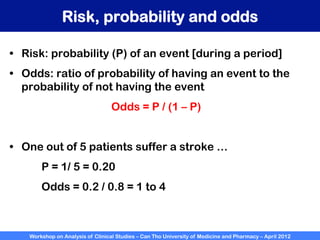 Workshop on Analysis of Clinical Studies – Can Tho University of Medicine and Pharmacy – April 2012
Risk, probability and odds
•  Risk: probability (P) of an event [during a period]
•  Odds: ratio of probability of having an event to the
probability of not having the event
Odds = P / (1 – P)
•  One out of 5 patients suffer a stroke …
P = 1/ 5 = 0.20
Odds = 0.2 / 0.8 = 1 to 4
 