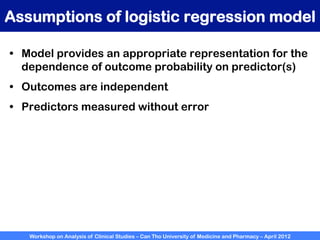 Workshop on Analysis of Clinical Studies – Can Tho University of Medicine and Pharmacy – April 2012
Assumptions of logistic regression model
•  Model provides an appropriate representation for the
dependence of outcome probability on predictor(s)
•  Outcomes are independent
•  Predictors measured without error
 