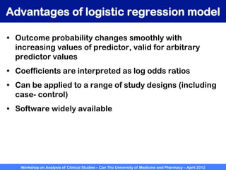 Workshop on Analysis of Clinical Studies – Can Tho University of Medicine and Pharmacy – April 2012
Advantages of logistic regression model
•  Outcome probability changes smoothly with
increasing values of predictor, valid for arbitrary
predictor values
•  Coefficients are interpreted as log odds ratios
•  Can be applied to a range of study designs (including
case- control)
•  Software widely available
 