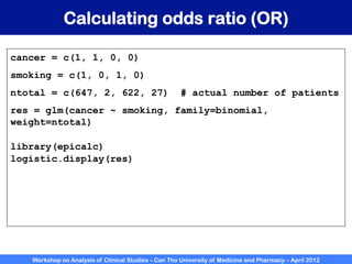 Workshop on Analysis of Clinical Studies – Can Tho University of Medicine and Pharmacy – April 2012
Calculating odds ratio (OR)
cancer = c(1, 1, 0, 0)
smoking = c(1, 0, 1, 0)
ntotal = c(647, 2, 622, 27) # actual number of patients
res = glm(cancer ~ smoking, family=binomial,
weight=ntotal)
library(epicalc)
logistic.display(res)
 