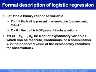 Workshop on Analysis of Clinical Studies – Can Tho University of Medicine and Pharmacy – April 2012
Formal description of logistic regression
•  Let Y be a binary response variable
–  Yi = 1 if the trait is present in observation (person, unit,
etc...) i
–  Yi = 0 if the trait is NOT present in observation i
•  X = (X1, X2, ..., Xk) be a set of explanatory variables
which can be discrete, continuous, or a combination.
xi is the observed value of the explanatory variables
for observation i.
 